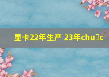 显卡22年生产 23年chu c